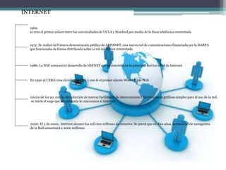 INTERNET
1969:
se crea el primer enlace entre las universidades de UCLA y Stanford por medio de la línea telefónica conmutada
1972: Se realizó la Primera demostración pública de ARPANET, una nueva red de comunicaciones financiada por la DARPA
que funcionaba de forma distribuida sobre la red telefónica conmutada
1986: La NSF comenzó el desarrollo de NSFNET que se convirtió en la principal Red en árbol de Internet
En 1990 el CERN crea el código HTML y con él el primer cliente World Wide Web
inicios de los 90, con la introducción de nuevas facilidades de interconexión y herramientas gráficas simples para el uso de la red,
se inició el auge que actualmente le conocemos al Internet
2006: El 3 de enero, Internet alcanzó los mil cien millones de usuarios. Se prevé que en diez años, la cantidad de navegantes
de la Red aumentará a 2000 millones
 