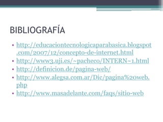 BIBLIOGRAFÍA
• http://educaciontecnologicaparabasica.blogspot
.com/2007/12/concepto-de-internet.html
• http://www3.uji.es/~pacheco/INTERN~1.html
• http://definicion.de/pagina-web/
• http://www.alegsa.com.ar/Dic/pagina%20web.
php
• http://www.masadelante.com/faqs/sitio-web
 