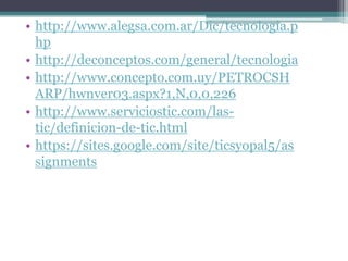 • http://www.alegsa.com.ar/Dic/tecnologia.p
hp
• http://deconceptos.com/general/tecnologia
• http://www.concepto.com.uy/PETROCSH
ARP/hwnver03.aspx?1,N,0,0,226
• http://www.serviciostic.com/las-
tic/definicion-de-tic.html
• https://sites.google.com/site/ticsyopal5/as
signments
 