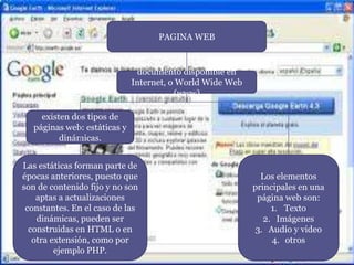 PAGINA WEB
documento disponible en
Internet, o World Wide Web
(www)
existen dos tipos de
páginas web: estáticas y
dinámicas.
Las estáticas forman parte de
épocas anteriores, puesto que
son de contenido fijo y no son
aptas a actualizaciones
constantes. En el caso de las
dinámicas, pueden ser
construidas en HTML o en
otra extensión, como por
ejemplo PHP.
Los elementos
principales en una
página web son:
1. Texto
2. Imágenes
3. Audio y video
4. otros
 