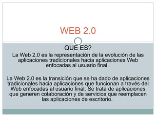 QUE ES? La Web 2.0 es la representación de la evolución de las aplicaciones tradicionales hacia aplicaciones Web enfocadas al usuario final.  La Web 2.0 es la transición que se ha dado de aplicaciones tradicionales hacia aplicaciones que funcionan a través del Web enfocadas al usuario final. Se trata de aplicaciones que generen colaboración y de servicios que reemplacen las aplicaciones de escritorio.  WEB 2.0 
