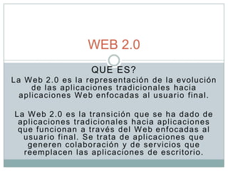WEB 2.0
                   QUE ES?
La W eb 2.0 es la representació n de la evolución
     de las aplicaciones tradicionales hacia
  aplicaciones W eb enfocadas al usuario final.

La W eb 2.0 es la transición que se ha dado de
 aplicaciones tr adicionale s hacia aplicaciones
 que funcionan a través del W eb enfocadas al
  usuario final. Se trata de aplicaciones que
   gener en colaboración y de servicios que
  reemplacen las aplicaciones de escritorio.
 