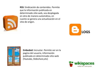 RSS: Sindicación de contenidos. Permite que la información publicada en determinado sitio web, sea desplegada en otro de manera automática, en cuanto se genera una actualización en el sitio de origen. Embeded: Incrustar. Permite ver en la pagina del usuario, información publicada en determinado sitio web (Youtube, Slideshare,etc) LOGS