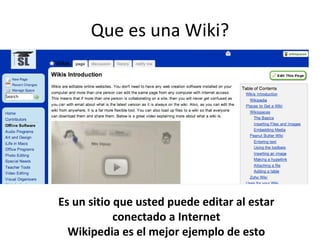Que es una Wiki? Es un sitio que usted puede editar al estar conectado a Internet Wikipedia es el mejor ejemplo de esto
