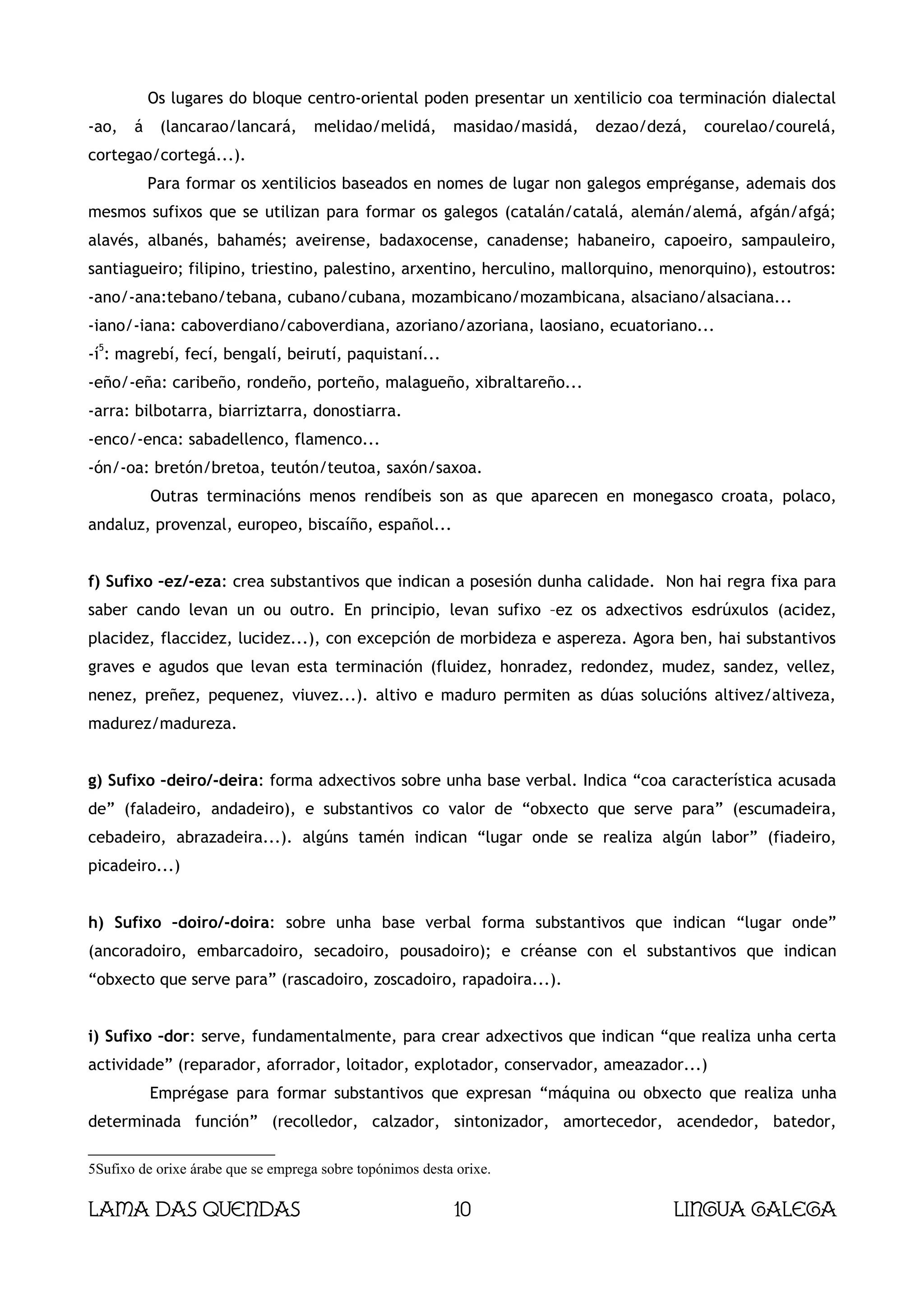 Os lugares do bloque centro-oriental poden presentar un xentilicio coa terminación dialectal
-ao,   á    (lancarao/lancará,       melidao/melidá,       masidao/masidá,   dezao/dezá,   courelao/courelá,
cortegao/cortegá...).
           Para formar os xentilicios baseados en nomes de lugar non galegos empréganse, ademais dos
mesmos sufixos que se utilizan para formar os galegos (catalán/catalá, alemán/alemá, afgán/afgá;
alavés, albanés, bahamés; aveirense, badaxocense, canadense; habaneiro, capoeiro, sampauleiro,
santiagueiro; filipino, triestino, palestino, arxentino, herculino, mallorquino, menorquino), estoutros:
-ano/-ana:tebano/tebana, cubano/cubana, mozambicano/mozambicana, alsaciano/alsaciana...
-iano/-iana: caboverdiano/caboverdiana, azoriano/azoriana, laosiano, ecuatoriano...
 5
-í : magrebí, fecí, bengalí, beirutí, paquistaní...
-eño/-eña: caribeño, rondeño, porteño, malagueño, xibraltareño...
-arra: bilbotarra, biarriztarra, donostiarra.
-enco/-enca: sabadellenco, flamenco...
-ón/-oa: bretón/bretoa, teutón/teutoa, saxón/saxoa.
           Outras terminacións menos rendíbeis son as que aparecen en monegasco croata, polaco,
andaluz, provenzal, europeo, biscaíño, español...


f) Sufixo –ez/-eza: crea substantivos que indican a posesión dunha calidade. Non hai regra fixa para
saber cando levan un ou outro. En principio, levan sufixo –ez os adxectivos esdrúxulos (acidez,
placidez, flaccidez, lucidez...), con excepción de morbideza e aspereza. Agora ben, hai substantivos
graves e agudos que levan esta terminación (fluidez, honradez, redondez, mudez, sandez, vellez,
nenez, preñez, pequenez, viuvez...). altivo e maduro permiten as dúas solucións altivez/altiveza,
madurez/madureza.


g) Sufixo –deiro/-deira: forma adxectivos sobre unha base verbal. Indica “coa característica acusada
de” (faladeiro, andadeiro), e substantivos co valor de “obxecto que serve para” (escumadeira,
cebadeiro, abrazadeira...). algúns tamén indican “lugar onde se realiza algún labor” (fiadeiro,
picadeiro...)


h) Sufixo –doiro/-doira: sobre unha base verbal forma substantivos que indican “lugar onde”
(ancoradoiro, embarcadoiro, secadoiro, pousadoiro); e créanse con el substantivos que indican
“obxecto que serve para” (rascadoiro, zoscadoiro, rapadoira...).


i) Sufixo –dor: serve, fundamentalmente, para crear adxectivos que indican “que realiza unha certa
actividade” (reparador, aforrador, loitador, explotador, conservador, ameazador...)
           Emprégase para formar substantivos que expresan “máquina ou obxecto que realiza unha
determinada función” (recolledor, calzador, sintonizador, amortecedor, acendedor, batedor,

5Sufixo de orixe árabe que se emprega sobre topónimos desta orixe.

Lama das Quendas                                           10                         Lingua galega
 