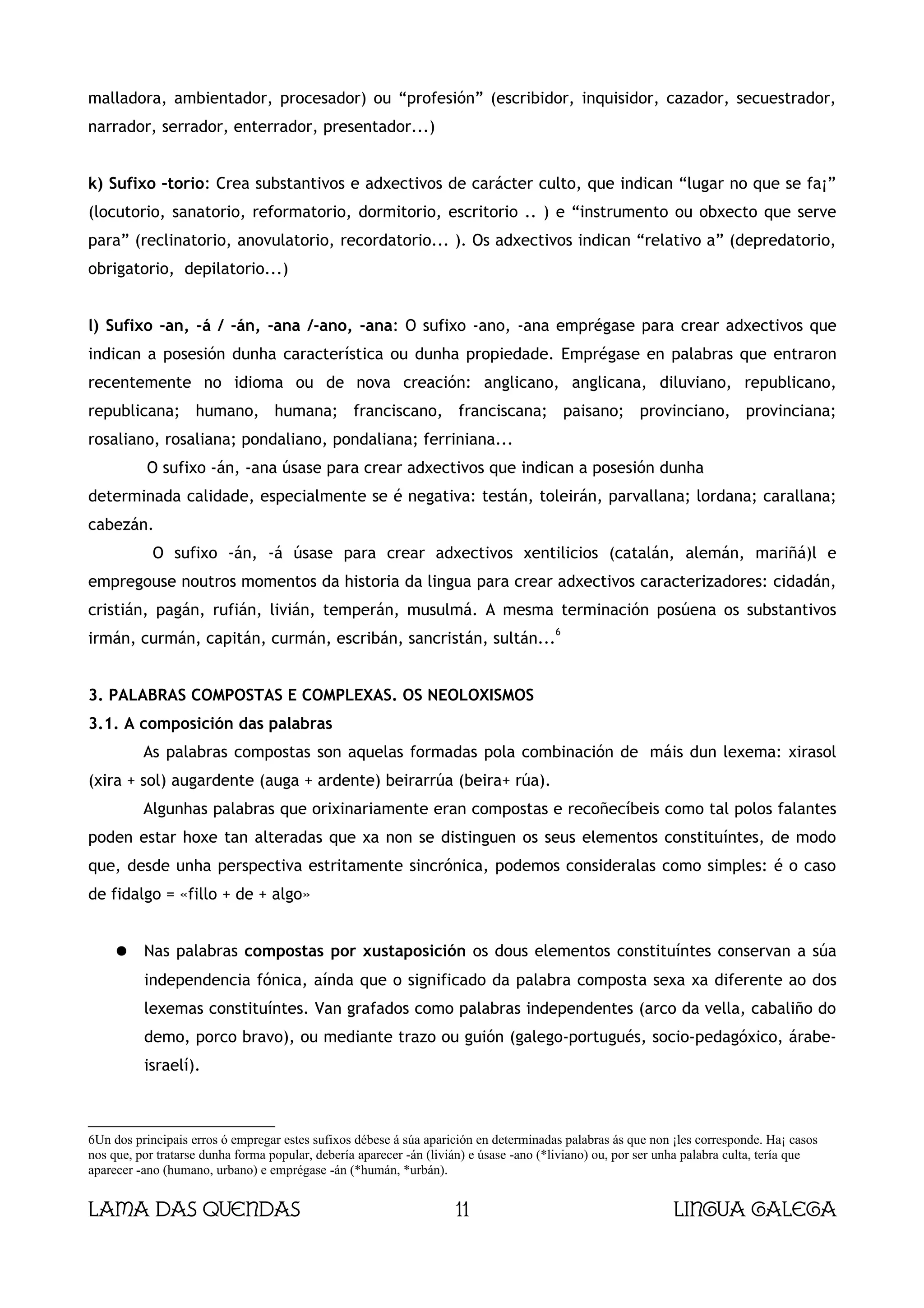 malladora, ambientador, procesador) ou “profesión” (escribidor, inquisidor, cazador, secuestrador,
narrador, serrador, enterrador, presentador...)


k) Sufixo –torio: Crea substantivos e adxectivos de carácter culto, que indican “lugar no que se fa¡”
(locutorio, sanatorio, reformatorio, dormitorio, escritorio .. ) e “instrumento ou obxecto que serve
para” (reclinatorio, anovulatorio, recordatorio... ). Os adxectivos indican “relativo a” (depredatorio,
obrigatorio, depilatorio...)


l) Sufixo -an, -á / -án, -ana /-ano, -ana: O sufixo -ano, -ana emprégase para crear adxectivos que
indican a posesión dunha característica ou dunha propiedade. Emprégase en palabras que entraron
recentemente no idioma ou de nova creación: anglicano, anglicana, diluviano, republicano,
republicana; humano, humana; franciscano, franciscana; paisano; provinciano, provinciana;
rosaliano, rosaliana; pondaliano, pondaliana; ferriniana...
           O sufixo -án, -ana úsase para crear adxectivos que indican a posesión dunha
determinada calidade, especialmente se é negativa: testán, toleirán, parvallana; lordana; carallana;
cabezán.
            O sufixo -án, -á úsase para crear adxectivos xentilicios (catalán, alemán, mariñá)l e
empregouse noutros momentos da historia da lingua para crear adxectivos caracterizadores: cidadán,
cristián, pagán, rufián, livián, temperán, musulmá. A mesma terminación posúena os substantivos
                                                                                        6
irmán, curmán, capitán, curmán, escribán, sancristán, sultán...


3. PALABRAS COMPOSTAS E COMPLEXAS. OS NEOLOXISMOS
3.1. A composición das palabras
          As palabras compostas son aquelas formadas pola combinación de máis dun lexema: xirasol
(xira + sol) augardente (auga + ardente) beirarrúa (beira+ rúa).
          Algunhas palabras que orixinariamente eran compostas e recoñecíbeis como tal polos falantes
poden estar hoxe tan alteradas que xa non se distinguen os seus elementos constituíntes, de modo
que, desde unha perspectiva estritamente sincrónica, podemos consideralas como simples: é o caso
de fidalgo = «fillo + de + algo»


     ●    Nas palabras compostas por xustaposición os dous elementos constituíntes conservan a súa
          independencia fónica, aínda que o significado da palabra composta sexa xa diferente ao dos
          lexemas constituíntes. Van grafados como palabras independentes (arco da vella, cabaliño do
          demo, porco bravo), ou mediante trazo ou guión (galego-portugués, socio-pedagóxico, árabe-
          israelí).



6Un dos principais erros ó empregar estes sufixos débese á súa aparición en determinadas palabras ás que non ¡les corresponde. Ha¡ casos
nos que, por tratarse dunha forma popular, debería aparecer -án (livián) e úsase -ano (*liviano) ou, por ser unha palabra culta, tería que
aparecer -ano (humano, urbano) e emprégase -án (*humán, *urbán).


Lama das Quendas                                                     11                                       Lingua galega
 