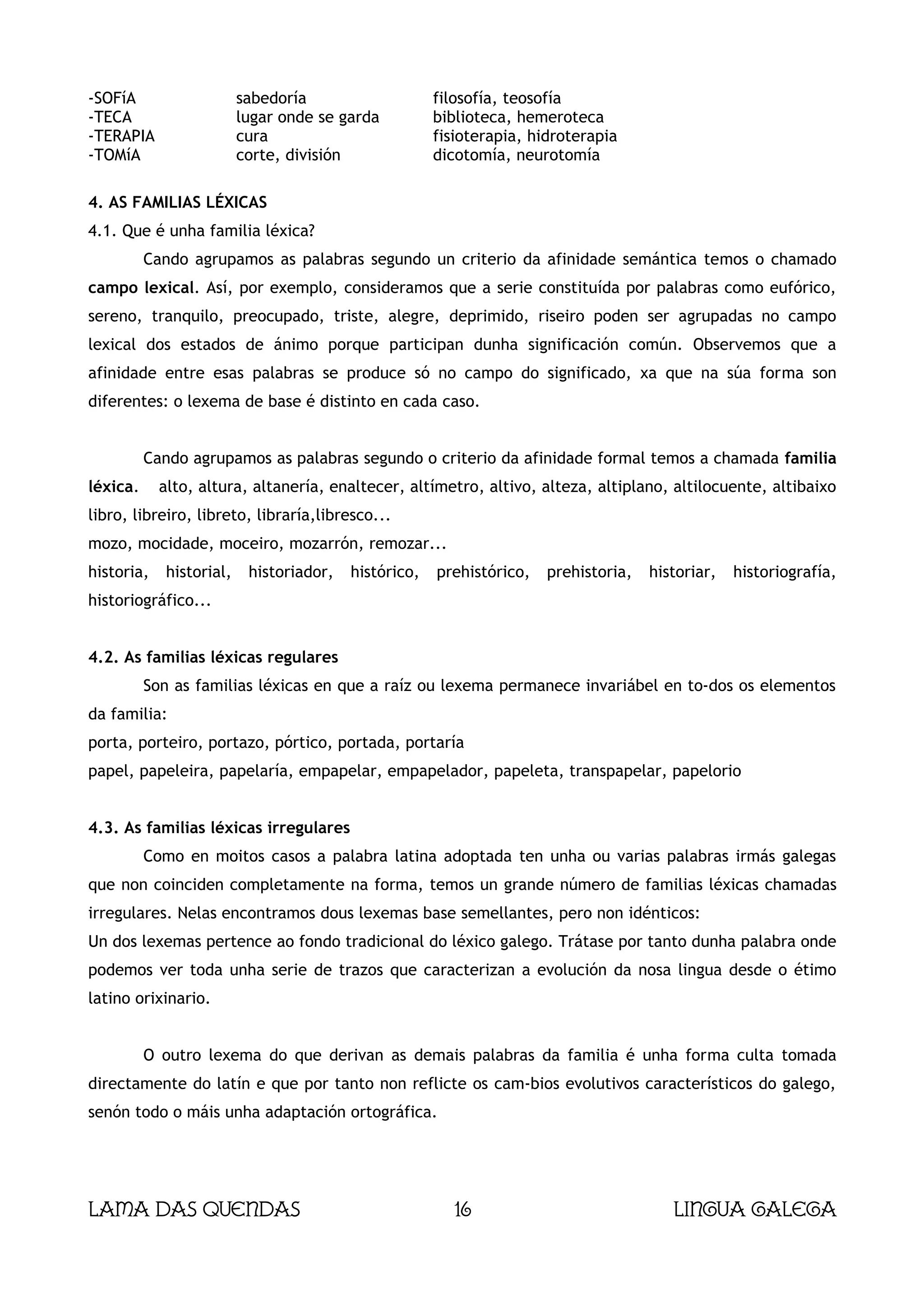 -SOFíA                    sabedoría                    filosofía, teosofía
-TECA                     lugar onde se garda          biblioteca, hemeroteca
-TERAPIA                  cura                         fisioterapia, hidroterapia
-TOMíA                    corte, división              dicotomía, neurotomía

4. AS FAMILIAS LÉXICAS
4.1. Que é unha familia léxica?
          Cando agrupamos as palabras segundo un criterio da afinidade semántica temos o chamado
campo lexical. Así, por exemplo, consideramos que a serie constituída por palabras como eufórico,
sereno, tranquilo, preocupado, triste, alegre, deprimido, riseiro poden ser agrupadas no campo
lexical dos estados de ánimo porque participan dunha significación común. Observemos que a
afinidade entre esas palabras se produce só no campo do significado, xa que na súa forma son
diferentes: o lexema de base é distinto en cada caso.


          Cando agrupamos as palabras segundo o criterio da afinidade formal temos a chamada familia
léxica.     alto, altura, altanería, enaltecer, altímetro, altivo, alteza, altiplano, altilocuente, altibaixo
libro, libreiro, libreto, libraría,libresco...
mozo, mocidade, moceiro, mozarrón, remozar...
historia,    historial,    historiador,   histórico,   prehistórico,   prehistoria,   historiar,   historiografía,
historiográfico...


4.2. As familias léxicas regulares
          Son as familias léxicas en que a raíz ou lexema permanece invariábel en to-dos os elementos
da familia:
porta, porteiro, portazo, pórtico, portada, portaría
papel, papeleira, papelaría, empapelar, empapelador, papeleta, transpapelar, papelorio


4.3. As familias léxicas irregulares
          Como en moitos casos a palabra latina adoptada ten unha ou varias palabras irmás galegas
que non coinciden completamente na forma, temos un grande número de familias léxicas chamadas
irregulares. Nelas encontramos dous lexemas base semellantes, pero non idénticos:
Un dos lexemas pertence ao fondo tradicional do léxico galego. Trátase por tanto dunha palabra onde
podemos ver toda unha serie de trazos que caracterizan a evolución da nosa lingua desde o étimo
latino orixinario.


          O outro lexema do que derivan as demais palabras da familia é unha forma culta tomada
directamente do latín e que por tanto non reflicte os cam-bios evolutivos característicos do galego,
senón todo o máis unha adaptación ortográfica.




Lama das Quendas                                          16                             Lingua galega
 