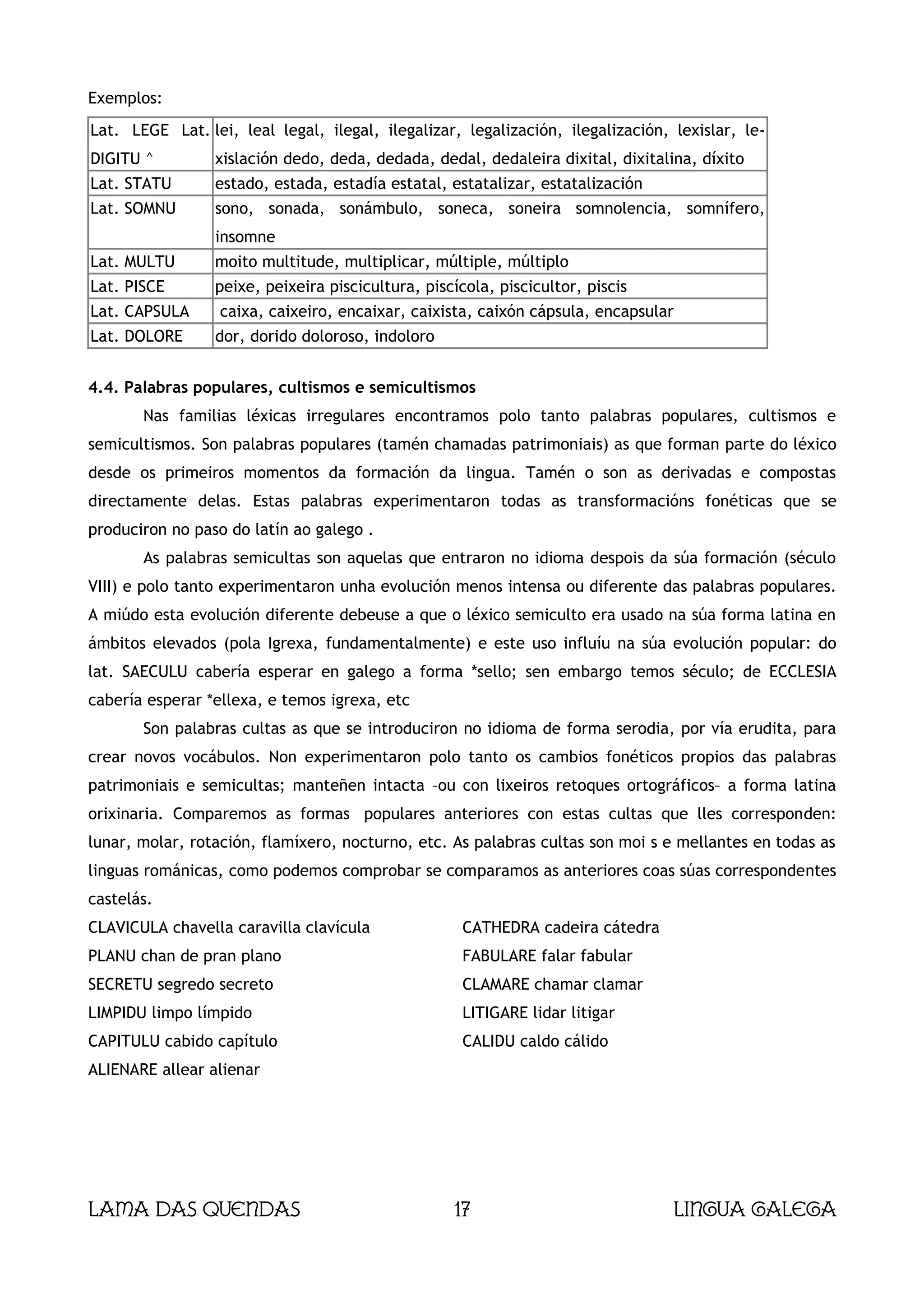 Exemplos:
Lat. LEGE Lat. lei, leal legal, ilegal, ilegalizar, legalización, ilegalización, lexislar, le-
DIGITU ^         xislación dedo, deda, dedada, dedal, dedaleira dixital, dixitalina, díxito
Lat. STATU       estado, estada, estadía estatal, estatalizar, estatalización
Lat. SOMNU       sono, sonada, sonámbulo, soneca, soneira somnolencia, somnífero,
                 insomne
Lat. MULTU       moito multitude, multiplicar, múltiple, múltiplo
Lat. PISCE       peixe, peixeira piscicultura, piscícola, piscicultor, piscis
Lat. CAPSULA      caixa, caixeiro, encaixar, caixista, caixón cápsula, encapsular
Lat. DOLORE      dor, dorido doloroso, indoloro


4.4. Palabras populares, cultismos e semicultismos
       Nas familias léxicas irregulares encontramos polo tanto palabras populares, cultismos e
semicultismos. Son palabras populares (tamén chamadas patrimoniais) as que forman parte do léxico
desde os primeiros momentos da formación da lingua. Tamén o son as derivadas e compostas
directamente delas. Estas palabras experimentaron todas as transformacións fonéticas que se
produciron no paso do latín ao galego .
       As palabras semicultas son aquelas que entraron no idioma despois da súa formación (século
VIII) e polo tanto experimentaron unha evolución menos intensa ou diferente das palabras populares.
A miúdo esta evolución diferente debeuse a que o léxico semiculto era usado na súa forma latina en
ámbitos elevados (pola Igrexa, fundamentalmente) e este uso influíu na súa evolución popular: do
lat. SAECULU cabería esperar en galego a forma *sello; sen embargo temos século; de ECCLESIA
cabería esperar *ellexa, e temos igrexa, etc
       Son palabras cultas as que se introduciron no idioma de forma serodia, por vía erudita, para
crear novos vocábulos. Non experimentaron polo tanto os cambios fonéticos propios das palabras
patrimoniais e semicultas; manteñen intacta –ou con lixeiros retoques ortográficos– a forma latina
orixinaria. Comparemos as formas populares anteriores con estas cultas que lles corresponden:
lunar, molar, rotación, flamíxero, nocturno, etc. As palabras cultas son moi s e mellantes en todas as
linguas románicas, como podemos comprobar se comparamos as anteriores coas súas correspondentes
castelás.
CLAVICULA chavella caravilla clavícula               CATHEDRA cadeira cátedra
PLANU chan de pran plano                             FABULARE falar fabular
SECRETU segredo secreto                              CLAMARE chamar clamar
LIMPIDU limpo límpido                                LITIGARE lidar litigar
CAPITULU cabido capítulo                             CALIDU caldo cálido
ALIENARE allear alienar




Lama das Quendas                                   17                            Lingua galega
 