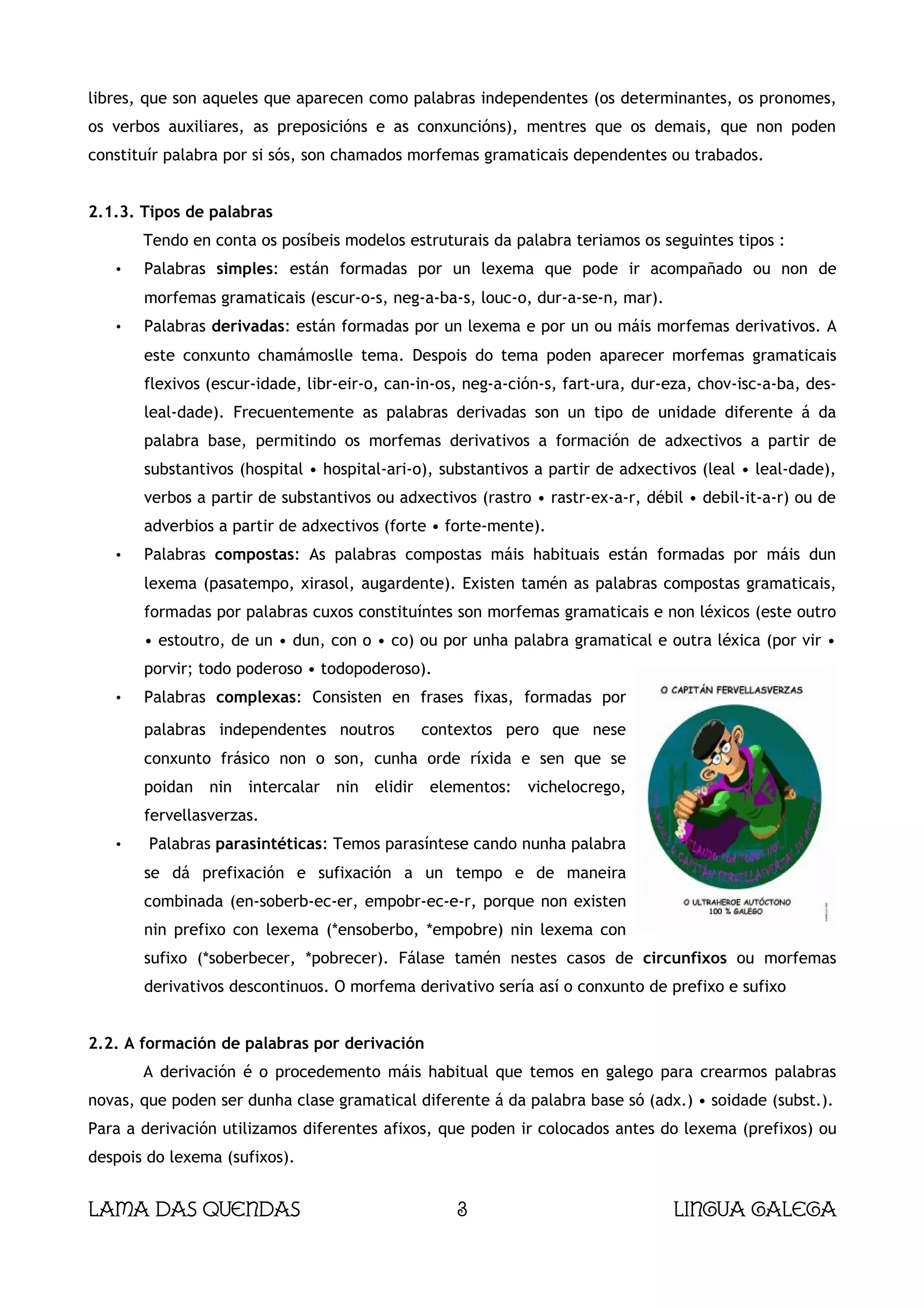 libres, que son aqueles que aparecen como palabras independentes (os determinantes, os pronomes,
os verbos auxiliares, as preposicións e as conxuncións), mentres que os demais, que non poden
constituír palabra por si sós, son chamados morfemas gramaticais dependentes ou trabados.


2.1.3. Tipos de palabras
       Tendo en conta os posíbeis modelos estruturais da palabra teriamos os seguintes tipos :
   •   Palabras simples: están formadas por un lexema que pode ir acompañado ou non de
       morfemas gramaticais (escur-o-s, neg-a-ba-s, louc-o, dur-a-se-n, mar).
   •   Palabras derivadas: están formadas por un lexema e por un ou máis morfemas derivativos. A
       este conxunto chamámoslle tema. Despois do tema poden aparecer morfemas gramaticais
       flexivos (escur-idade, libr-eir-o, can-in-os, neg-a-ción-s, fart-ura, dur-eza, chov-isc-a-ba, des-
       leal-dade). Frecuentemente as palabras derivadas son un tipo de unidade diferente á da
       palabra base, permitindo os morfemas derivativos a formación de adxectivos a partir de
       substantivos (hospital • hospital-ari-o), substantivos a partir de adxectivos (leal • leal-dade),
       verbos a partir de substantivos ou adxectivos (rastro • rastr-ex-a-r, débil • debil-it-a-r) ou de
       adverbios a partir de adxectivos (forte • forte-mente).
   •   Palabras compostas: As palabras compostas máis habituais están formadas por máis dun
       lexema (pasatempo, xirasol, augardente). Existen tamén as palabras compostas gramaticais,
       formadas por palabras cuxos constituíntes son morfemas gramaticais e non léxicos (este outro
       • estoutro, de un • dun, con o • co) ou por unha palabra gramatical e outra léxica (por vir •
       porvir; todo poderoso • todopoderoso).
   •   Palabras complexas: Consisten en frases fixas, formadas por
       palabras independentes noutros             contextos pero que nese
       conxunto frásico non o son, cunha orde ríxida e sen que se
       poidan   nin   intercalar   nin   elidir   elementos:   vichelocrego,
       fervellasverzas.
   •    Palabras parasintéticas: Temos parasíntese cando nunha palabra
       se dá prefixación e sufixación a un tempo e de maneira
       combinada (en-soberb-ec-er, empobr-ec-e-r, porque non existen
       nin prefixo con lexema (*ensoberbo, *empobre) nin lexema con
       sufixo (*soberbecer, *pobrecer). Fálase tamén nestes casos de circunfixos ou morfemas
       derivativos descontinuos. O morfema derivativo sería así o conxunto de prefixo e sufixo


2.2. A formación de palabras por derivación
       A derivación é o procedemento máis habitual que temos en galego para crearmos palabras
novas, que poden ser dunha clase gramatical diferente á da palabra base só (adx.) • soidade (subst.).
Para a derivación utilizamos diferentes afixos, que poden ir colocados antes do lexema (prefixos) ou
despois do lexema (sufixos).


Lama das Quendas                                      3                          Lingua galega
 