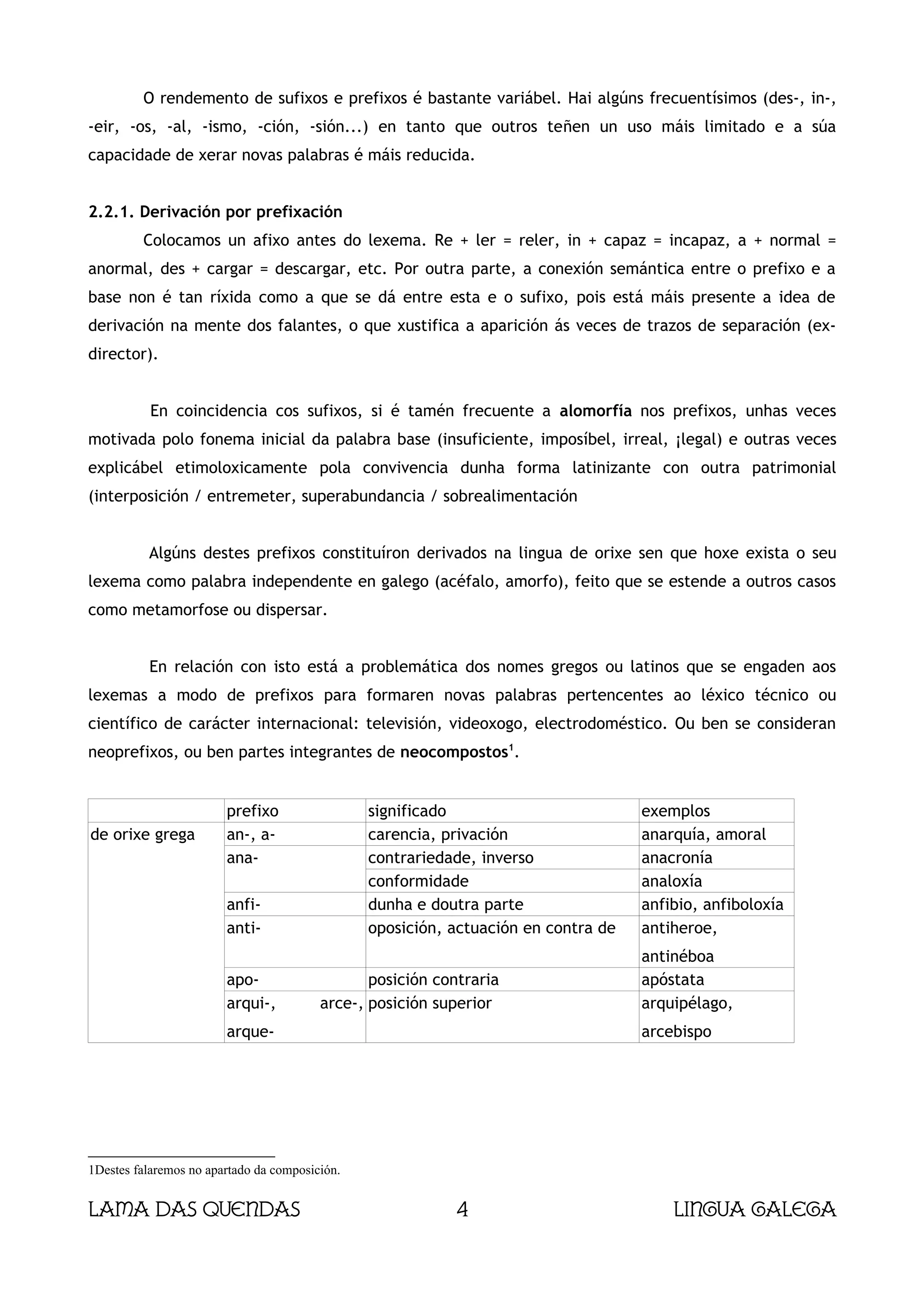 O rendemento de sufixos e prefixos é bastante variábel. Hai algúns frecuentísimos (des-, in-,
-eir, -os, -al, -ismo, -ción, -sión...) en tanto que outros teñen un uso máis limitado e a súa
capacidade de xerar novas palabras é máis reducida.


2.2.1. Derivación por prefixación
         Colocamos un afixo antes do lexema. Re + ler = reler, in + capaz = incapaz, a + normal =
anormal, des + cargar = descargar, etc. Por outra parte, a conexión semántica entre o prefixo e a
base non é tan ríxida como a que se dá entre esta e o sufixo, pois está máis presente a idea de
derivación na mente dos falantes, o que xustifica a aparición ás veces de trazos de separación (ex-
director).


           En coincidencia cos sufixos, si é tamén frecuente a alomorfía nos prefixos, unhas veces
motivada polo fonema inicial da palabra base (insuficiente, imposíbel, irreal, ¡legal) e outras veces
explicábel etimoloxicamente pola convivencia dunha forma latinizante con outra patrimonial
(interposición / entremeter, superabundancia / sobrealimentación


          Algúns destes prefixos constituíron derivados na lingua de orixe sen que hoxe exista o seu
lexema como palabra independente en galego (acéfalo, amorfo), feito que se estende a outros casos
como metamorfose ou dispersar.


          En relación con isto está a problemática dos nomes gregos ou latinos que se engaden aos
lexemas a modo de prefixos para formaren novas palabras pertencentes ao léxico técnico ou
científico de carácter internacional: televisión, videoxogo, electrodoméstico. Ou ben se consideran
neoprefixos, ou ben partes integrantes de neocompostos1.


                        prefixo                 significado                         exemplos
de orixe grega          an-, a-                 carencia, privación                 anarquía, amoral
                        ana-                    contrariedade, inverso              anacronía
                                                conformidade                        analoxía
                        anfi-                   dunha e doutra parte                anfibio, anfiboloxía
                        anti-                   oposición, actuación en contra de   antiheroe,
                                                                                    antinéboa
                        apo-                    posición contraria                  apóstata
                        arqui-,          arce-, posición superior                   arquipélago,
                        arque-                                                      arcebispo




1Destes falaremos no apartado da composición.


Lama das Quendas                                            4                           Lingua galega
 