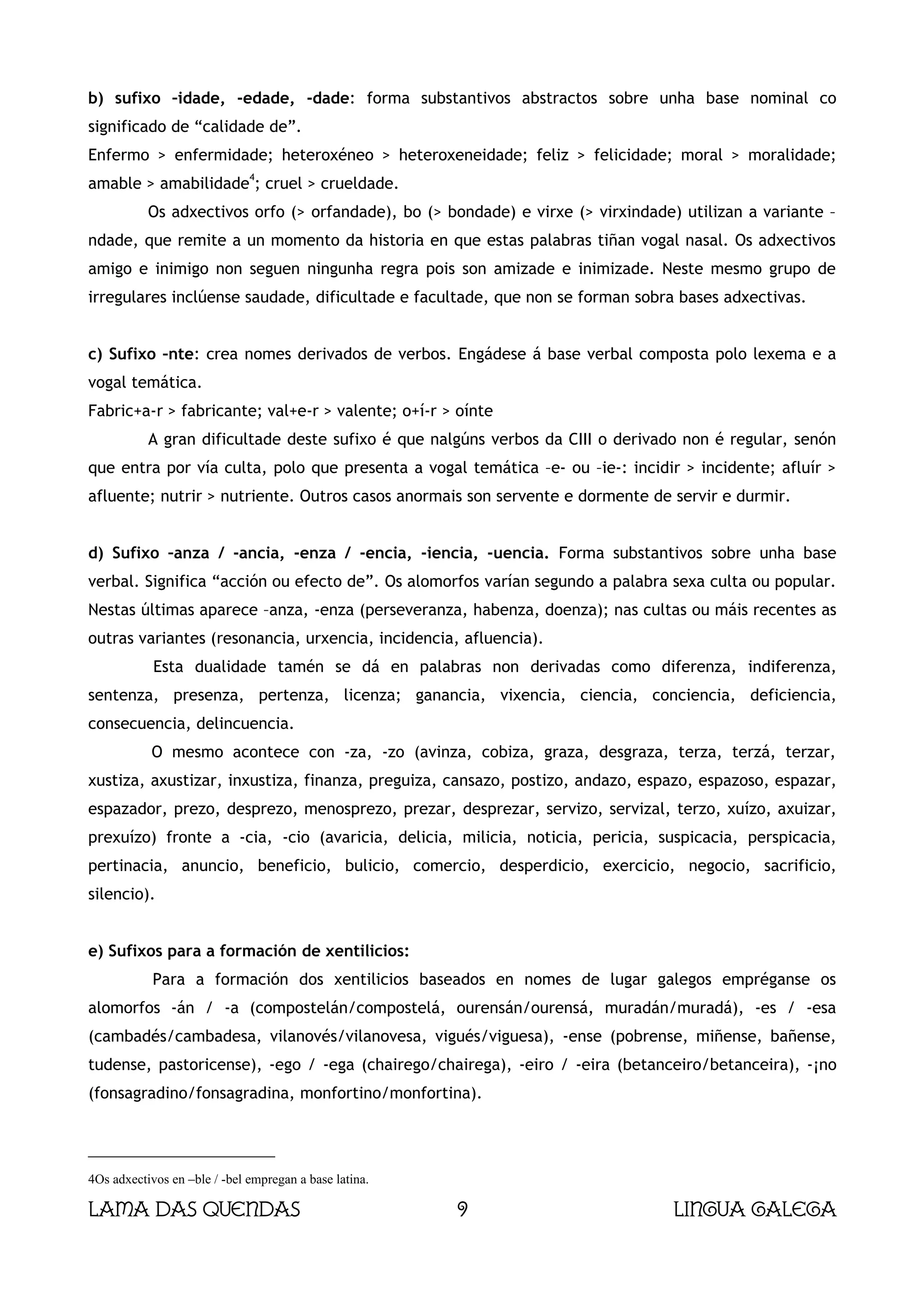b) sufixo –idade, -edade, -dade: forma substantivos abstractos sobre unha base nominal co
significado de “calidade de”.
Enfermo > enfermidade; heteroxéneo > heteroxeneidade; feliz > felicidade; moral > moralidade;
                              4
amable > amabilidade ; cruel > crueldade.
           Os adxectivos orfo (> orfandade), bo (> bondade) e virxe (> virxindade) utilizan a variante –
ndade, que remite a un momento da historia en que estas palabras tiñan vogal nasal. Os adxectivos
amigo e inimigo non seguen ningunha regra pois son amizade e inimizade. Neste mesmo grupo de
irregulares inclúense saudade, dificultade e facultade, que non se forman sobra bases adxectivas.


c) Sufixo –nte: crea nomes derivados de verbos. Engádese á base verbal composta polo lexema e a
vogal temática.
Fabric+a-r > fabricante; val+e-r > valente; o+í-r > oínte
           A gran dificultade deste sufixo é que nalgúns verbos da CIII o derivado non é regular, senón
que entra por vía culta, polo que presenta a vogal temática –e- ou –ie-: incidir > incidente; afluír >
afluente; nutrir > nutriente. Outros casos anormais son servente e dormente de servir e durmir.


d) Sufixo –anza / -ancia, -enza / -encia, -iencia, -uencia. Forma substantivos sobre unha base
verbal. Significa “acción ou efecto de”. Os alomorfos varían segundo a palabra sexa culta ou popular.
Nestas últimas aparece –anza, -enza (perseveranza, habenza, doenza); nas cultas ou máis recentes as
outras variantes (resonancia, urxencia, incidencia, afluencia).
            Esta dualidade tamén se dá en palabras non derivadas como diferenza, indiferenza,
sentenza, presenza, pertenza, licenza; ganancia, vixencia, ciencia, conciencia, deficiencia,
consecuencia, delincuencia.
           O mesmo acontece con -za, -zo (avinza, cobiza, graza, desgraza, terza, terzá, terzar,
xustiza, axustizar, inxustiza, finanza, preguiza, cansazo, postizo, andazo, espazo, espazoso, espazar,
espazador, prezo, desprezo, menosprezo, prezar, desprezar, servizo, servizal, terzo, xuízo, axuizar,
prexuízo) fronte a -cia, -cio (avaricia, delicia, milicia, noticia, pericia, suspicacia, perspicacia,
pertinacia, anuncio, beneficio, bulicio, comercio, desperdicio, exercicio, negocio, sacrificio,
silencio).


e) Sufixos para a formación de xentilicios:
            Para a formación dos xentilicios baseados en nomes de lugar galegos empréganse os
alomorfos -án / -a (compostelán/compostelá, ourensán/ourensá, muradán/muradá), -es / -esa
(cambadés/cambadesa, vilanovés/vilanovesa, vigués/viguesa), -ense (pobrense, miñense, bañense,
tudense, pastoricense), -ego / -ega (chairego/chairega), -eiro / -eira (betanceiro/betanceira), -¡no
(fonsagradino/fonsagradina, monfortino/monfortina).




4Os adxectivos en –ble / -bel empregan a base latina.

Lama das Quendas                                        9                         Lingua galega
 