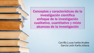 Conceptos y características de la
investigación científica
enfoque de la investigación
cualitativo, cuantitativo y mixto
alcances de la investigación
Carrillo Lucas Ivette Analee
García León Karla Juliana
 