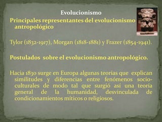 EvolucionismoPrincipales representantes del evolucionismo antropológicoTylor (1832-1917), Morgan (1818-1881) y Frazer (1854-1941).Postulados  sobre el evolucionismo antropológico.Hacia 1830 surge en Europa algunas teorías que  explican similitudes y diferencias entre fenómenos socio-culturales de modo tal que surgió así una teoría general de la humanidad, desvinculada de condicionamientos míticos o religiosos. 