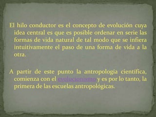 El hilo conductor es el concepto de evolución cuya idea central es que es posible ordenar en serie las formas de vida natural de tal modo que se infiera intuitivamente el paso de una forma de vida a la otra.A partir de este punto la antropología científica, comienza con el evolucionismo y es por lo tanto, la primera de las escuelas antropológicas.