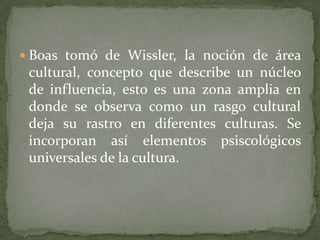 Boas tomó de Wissler, la noción de área cultural, concepto que describe un núcleo de influencia, esto es una zona amplia en donde se observa como un rasgo cultural deja su rastro en diferentes culturas. Se incorporan así elementos psiscológicos universales de la cultura.