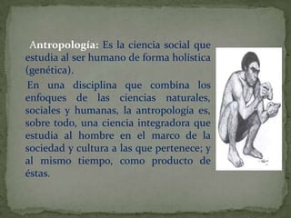      Antropología: Es la ciencia social que estudia al ser humano de forma holística (genética).    En una disciplina que combina los enfoques de las ciencias naturales, sociales y humanas, la antropología es, sobre todo, una ciencia integradora que estudia al hombre en el marco de la sociedad y cultura a las que pertenece; y al mismo tiempo, como producto de éstas. 