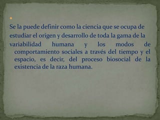 Se la puede definir como la ciencia que se ocupa de estudiar el origen y desarrollo de toda la gama de la variabilidad humana y los modos de comportamiento sociales a través del tiempo y el espacio, es decir, del proceso biosocial de la existencia de la raza humana.