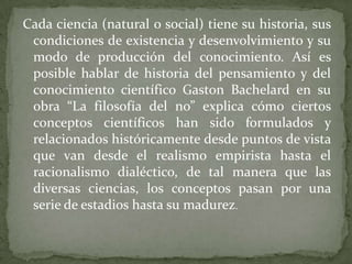 Cada ciencia (natural o social) tiene su historia, sus condiciones de existencia y desenvolvimiento y su modo de producción del conocimiento. Así es posible hablar de historia del pensamiento y del conocimiento científico GastonBachelard en su obra “La filosofía del no” explica cómo ciertos conceptos científicos han sido formulados y relacionados históricamente desde puntos de vista que van desde el realismo empirista hasta el racionalismo dialéctico, de tal manera que las diversas ciencias, los conceptos pasan por una serie de estadios hasta su madurez.