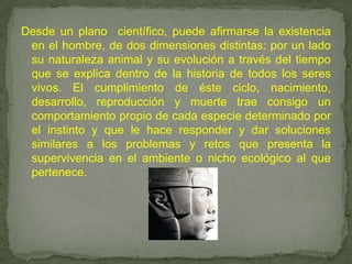 Desde un plano  científico, puede afirmarse la existencia en el hombre, de dos dimensiones distintas: por un lado su naturaleza animal y su evolución a través del tiempo que se explica dentro de la historia de todos los seres vivos. El cumplimiento de éste ciclo, nacimiento, desarrollo, reproducción y muerte trae consigo un comportamiento propio de cada especie determinado por el instinto y que le hace responder y dar soluciones similares a los problemas y retos que presenta la supervivencia en el ambiente o nicho ecológico al que pertenece. 