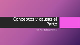 Conceptos y causas el
Parto
Luis Roberto López Ramírez
 