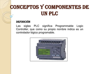 CONCEPTOS Y COMPONENTES DE
          UN PLC
  Definición
  Las siglas PLC significa Programmable Logic
  Controller, que como su propio nombre indica es un
  controlador lógico programable.
 