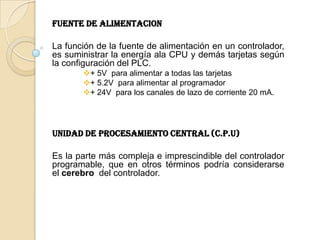 FUENTE DE ALIMENTACION

La función de la fuente de alimentación en un controlador,
es suministrar la energía ala CPU y demás tarjetas según
la configuración del PLC.
       + 5V para alimentar a todas las tarjetas
       + 5.2V para alimentar al programador
       + 24V para los canales de lazo de corriente 20 mA.




UNIDAD DE PROCESAMIENTO CENTRAL (C.P.U)

Es la parte más compleja e imprescindible del controlador
programable, que en otros términos podría considerarse
el cerebro del controlador.
 