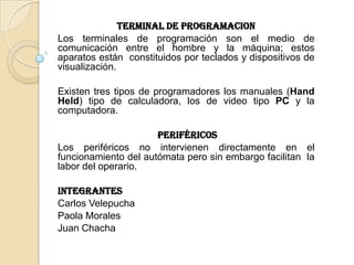 Terminal de PROGRAMACION
Los terminales de programación son el medio de
comunicación entre el hombre y la máquina; estos
aparatos están constituidos por teclados y dispositivos de
visualización.

Existen tres tipos de programadores los manuales (Hand
Held) tipo de calculadora, los de video tipo PC y la
computadora.

                      PERIFÉRICOS
Los periféricos no intervienen directamente en el
funcionamiento del autómata pero sin embargo facilitan la
labor del operario.

Integrantes
Carlos Velepucha
Paola Morales
Juan Chacha
 