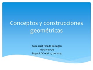 Conceptos y construcciones
geométricas
Saira Liset Pineda Barragán
Ficha 903179
Bogotá DC Abril 27 del 2015
 