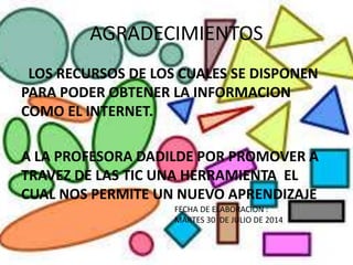 AGRADECIMIENTOS
LOS RECURSOS DE LOS CUALES SE DISPONEN
PARA PODER OBTENER LA INFORMACION
COMO EL INTERNET.
A LA PROFESORA DADILDE POR PROMOVER A
TRAVEZ DE LAS TIC UNA HERRAMIENTA EL
CUAL NOS PERMITE UN NUEVO APRENDIZAJE
FECHA DE ELABORACION :
MARTES 30 DE JULIO DE 2014
 