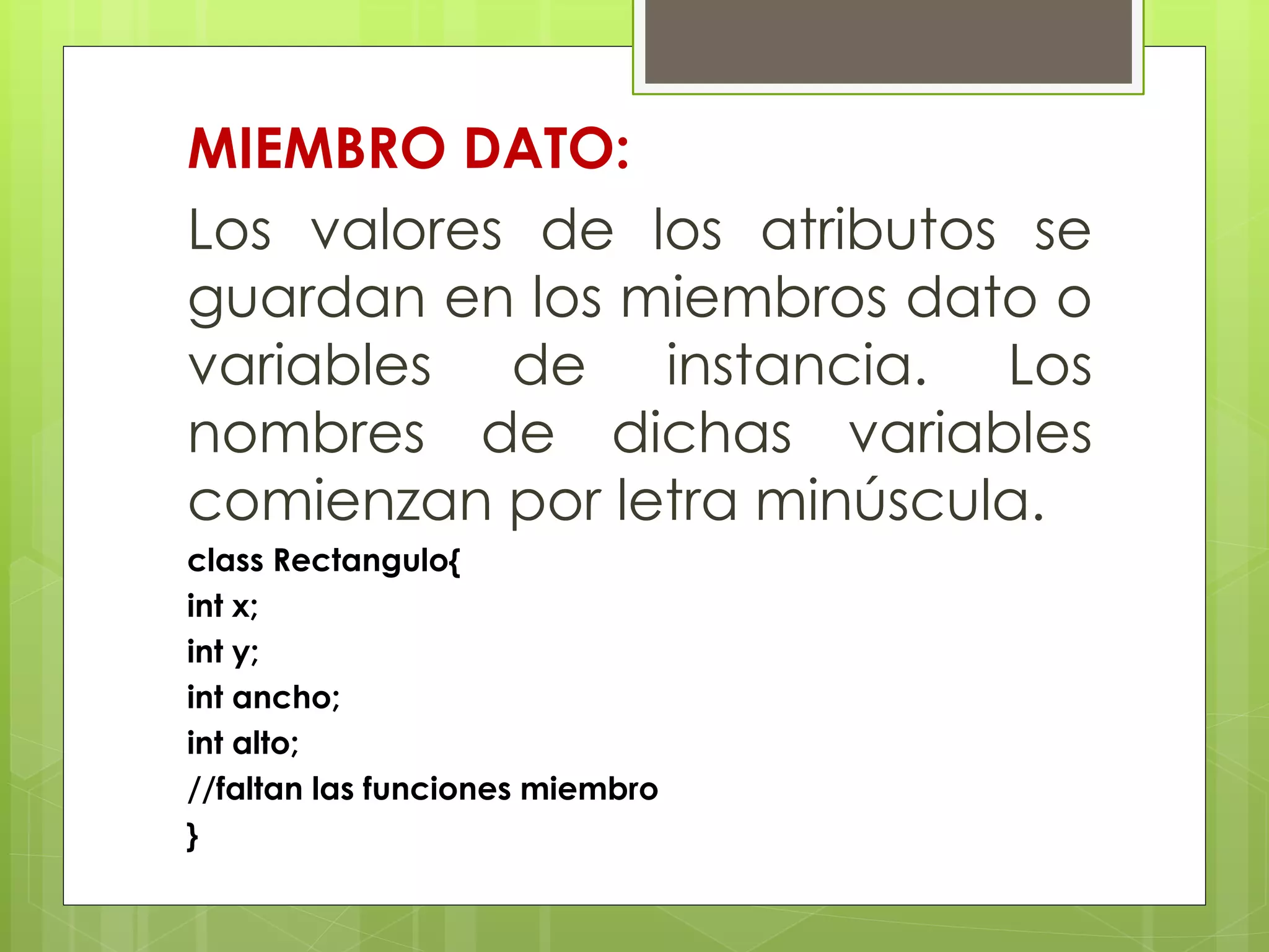 MIEMBRO DATO:
Los valores de los atributos se
guardan en los miembros dato o
variables de instancia. Los
nombres de dichas variables
comienzan por letra minúscula.
class Rectangulo{
int x;
int y;
int ancho;
int alto;
//faltan las funciones miembro
}

 