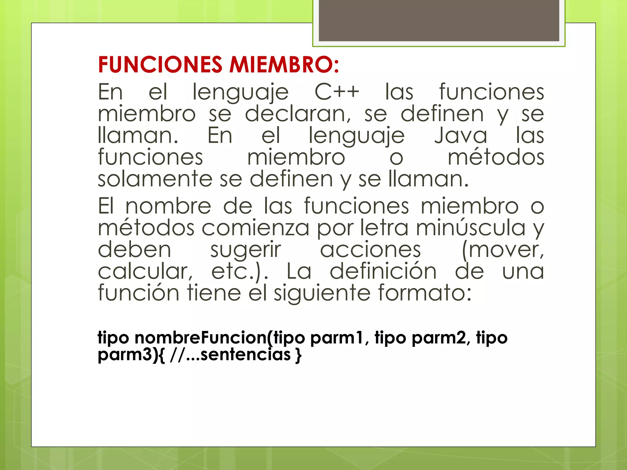 FUNCIONES MIEMBRO:
En el lenguaje C++ las funciones
miembro se declaran, se definen y se
llaman. En el lenguaje Java las
funciones
miembro
o
métodos
solamente se definen y se llaman.
El nombre de las funciones miembro o
métodos comienza por letra minúscula y
deben
sugerir
acciones
(mover,
calcular, etc.). La definición de una
función tiene el siguiente formato:
tipo nombreFuncion(tipo parm1, tipo parm2, tipo
parm3){ //...sentencias }

 