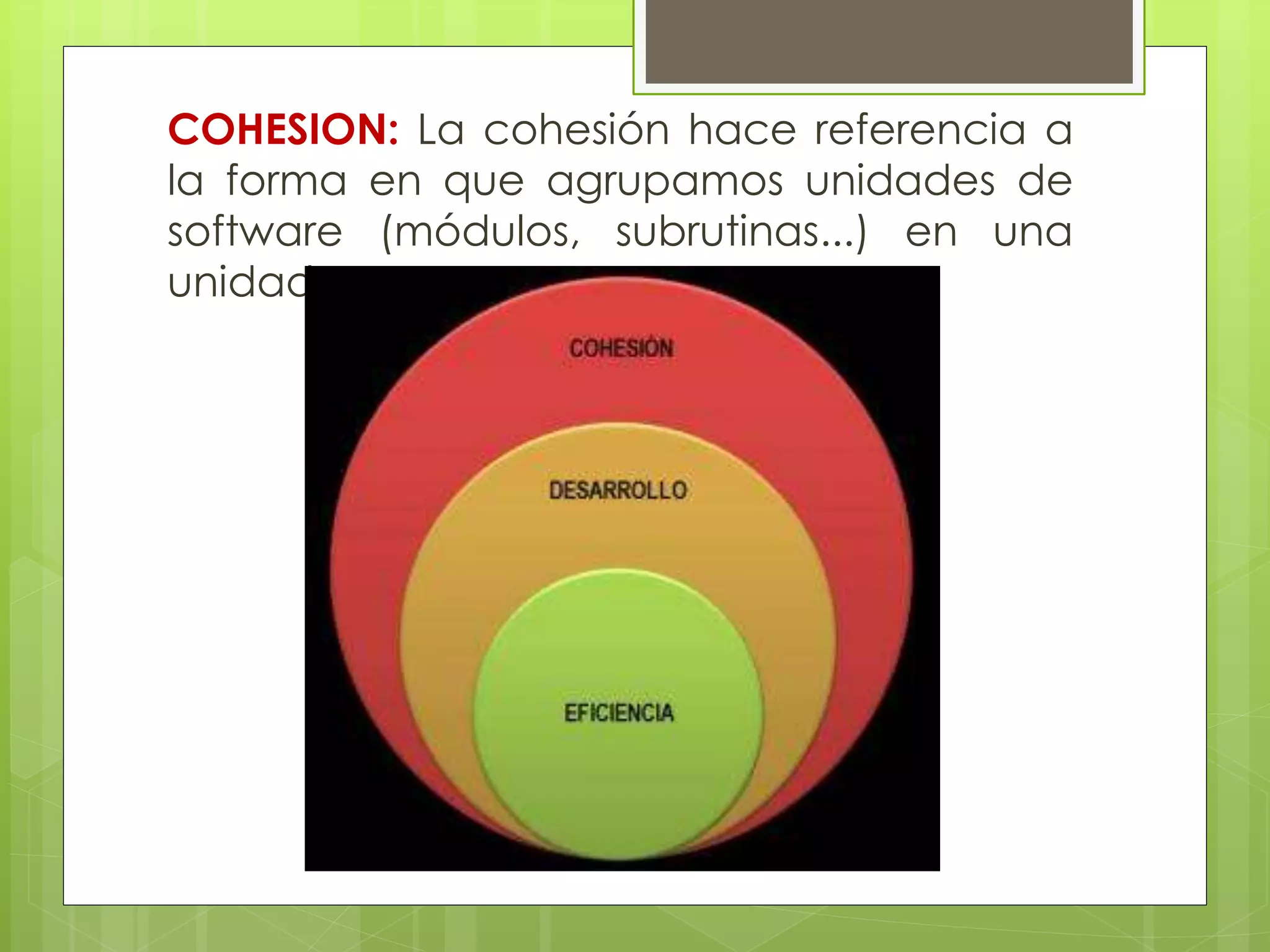 COHESION: La cohesión hace referencia a
la forma en que agrupamos unidades de
software (módulos, subrutinas...) en una
unidad mayor.

 