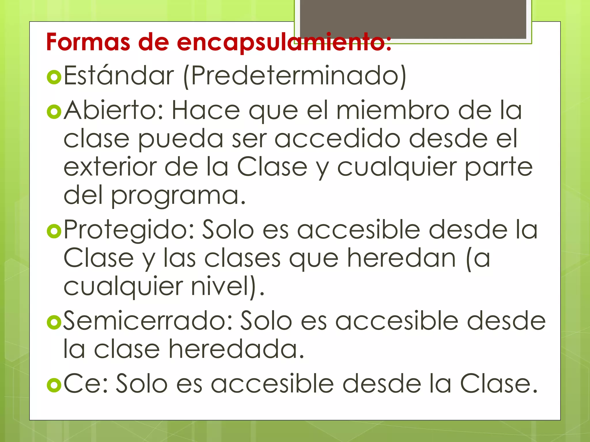 Formas de encapsulamiento:
Estándar

(Predeterminado)
Abierto: Hace que el miembro de la
clase pueda ser accedido desde el
exterior de la Clase y cualquier parte
del programa.
Protegido: Solo es accesible desde la
Clase y las clases que heredan (a
cualquier nivel).
Semicerrado: Solo es accesible desde
la clase heredada.
Ce: Solo es accesible desde la Clase.

 
