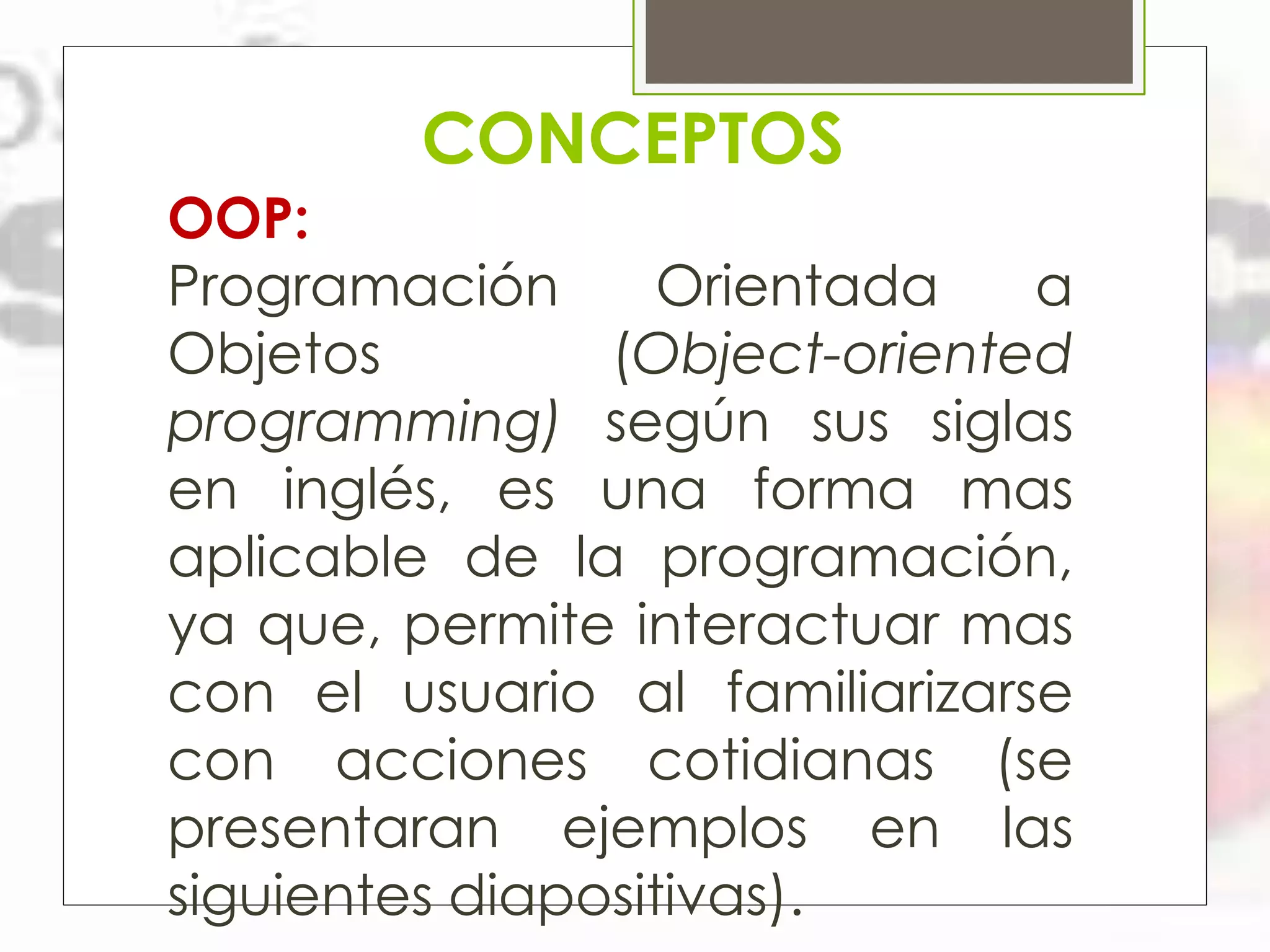 CONCEPTOS
OOP:
Programación
Orientada
a
Objetos
(Object-oriented
programming) según sus siglas
en inglés, es una forma mas
aplicable de la programación,
ya que, permite interactuar mas
con el usuario al familiarizarse
con acciones cotidianas (se
presentaran ejemplos en las
siguientes diapositivas).

 