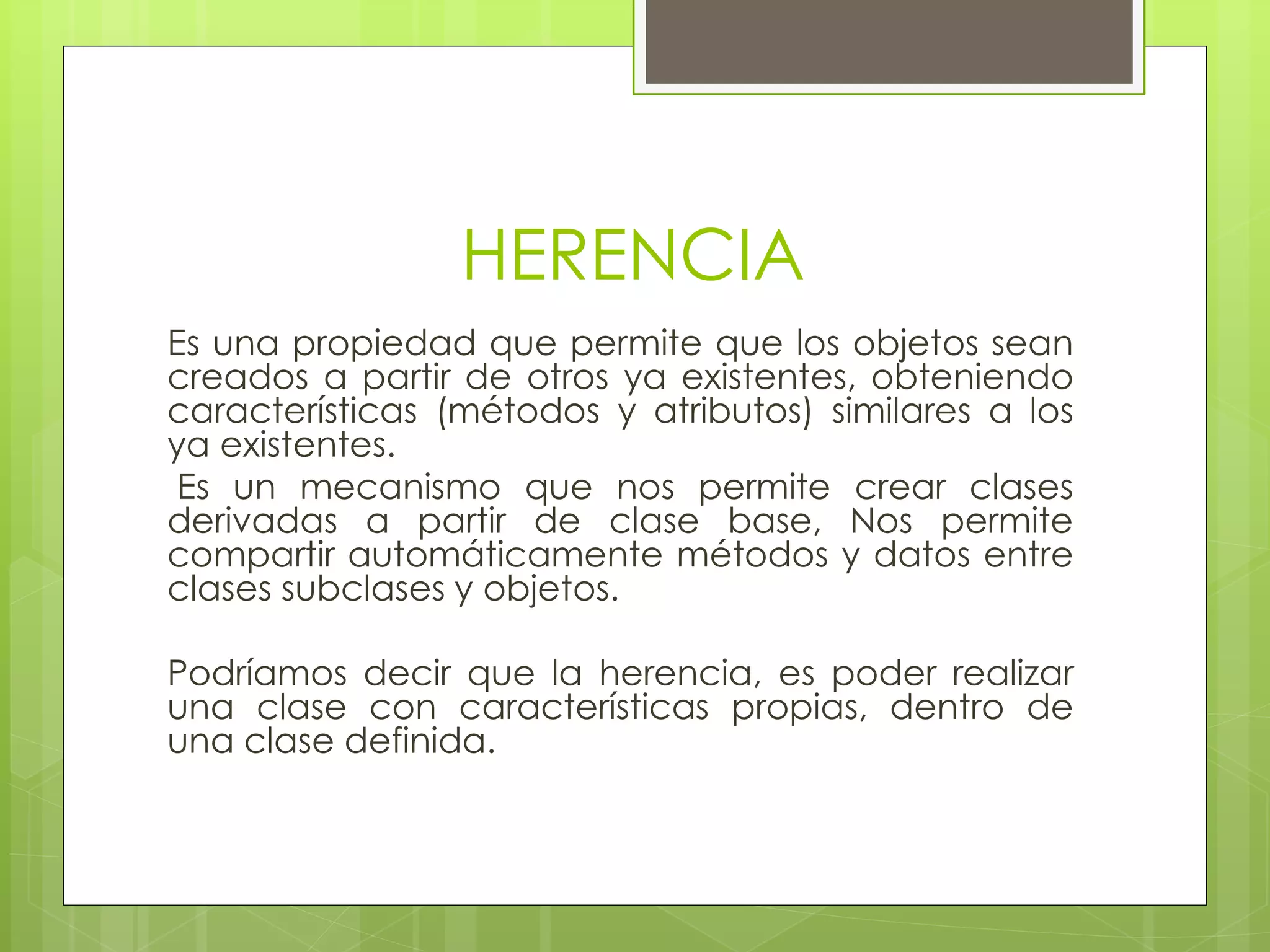 HERENCIA
Es una propiedad que permite que los objetos sean
creados a partir de otros ya existentes, obteniendo
características (métodos y atributos) similares a los
ya existentes.
Es un mecanismo que nos permite crear clases
derivadas a partir de clase base, Nos permite
compartir automáticamente métodos y datos entre
clases subclases y objetos.
Podríamos decir que la herencia, es poder realizar
una clase con características propias, dentro de
una clase definida.

 