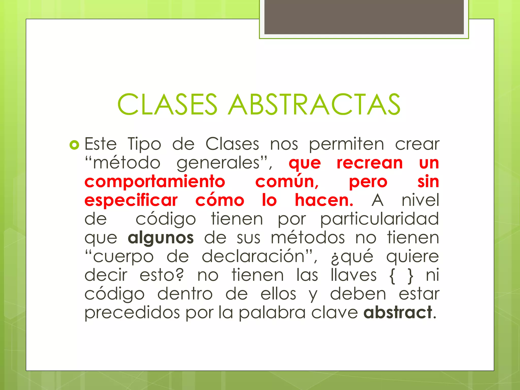 CLASES ABSTRACTAS
 Este

Tipo de Clases nos permiten crear
“método generales”, que recrean un
comportamiento
común,
pero
sin
especificar cómo lo hacen. A nivel
de
código tienen por particularidad
que algunos de sus métodos no tienen
“cuerpo de declaración”, ¿qué quiere
decir esto? no tienen las llaves { } ni
código dentro de ellos y deben estar
precedidos por la palabra clave abstract.

 