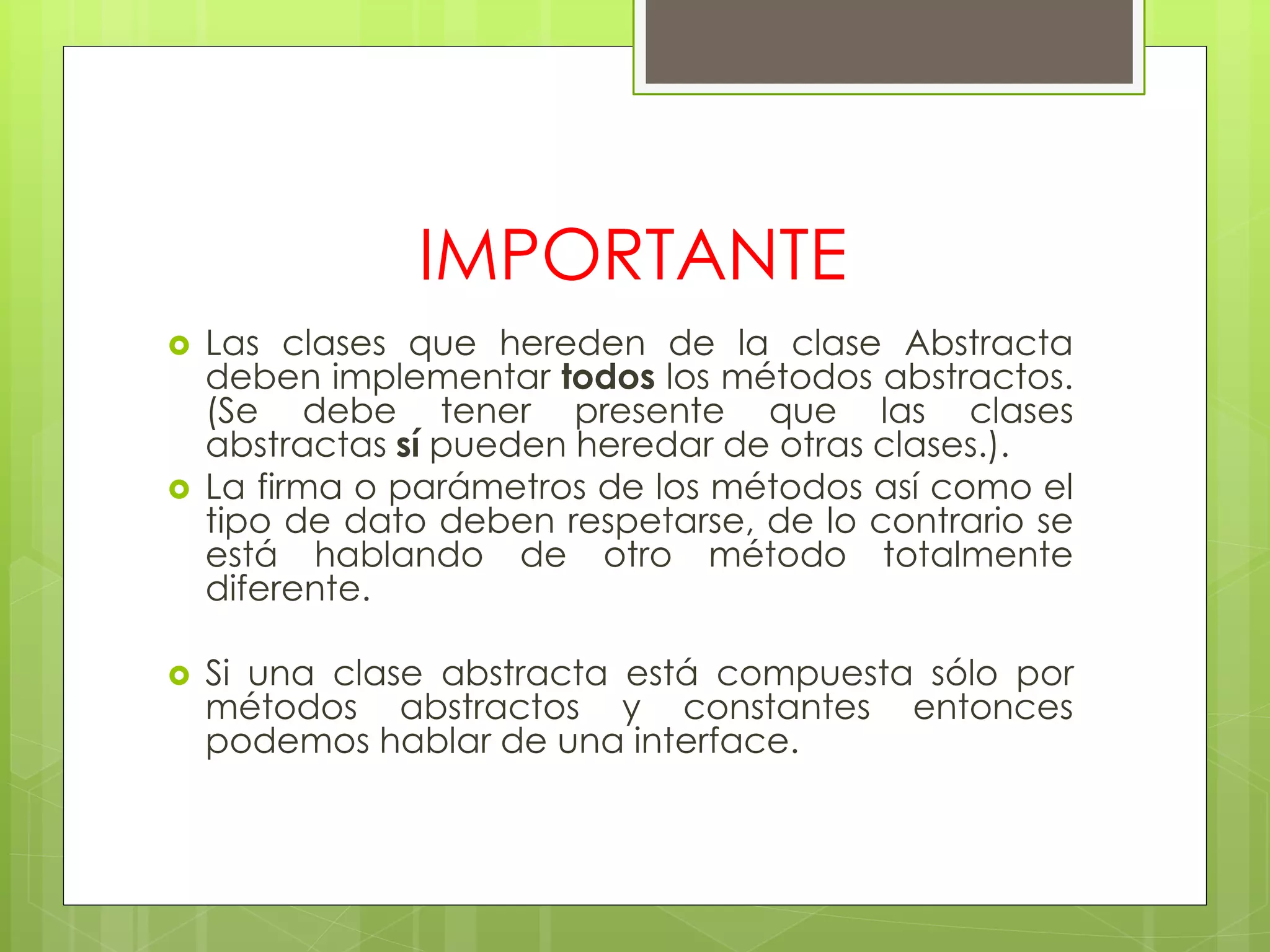 IMPORTANTE






Las clases que hereden de la clase Abstracta
deben implementar todos los métodos abstractos.
(Se debe tener presente que las clases
abstractas sí pueden heredar de otras clases.).
La firma o parámetros de los métodos así como el
tipo de dato deben respetarse, de lo contrario se
está hablando de otro método totalmente
diferente.
Si una clase abstracta está compuesta sólo por
métodos abstractos y constantes entonces
podemos hablar de una interface.

 