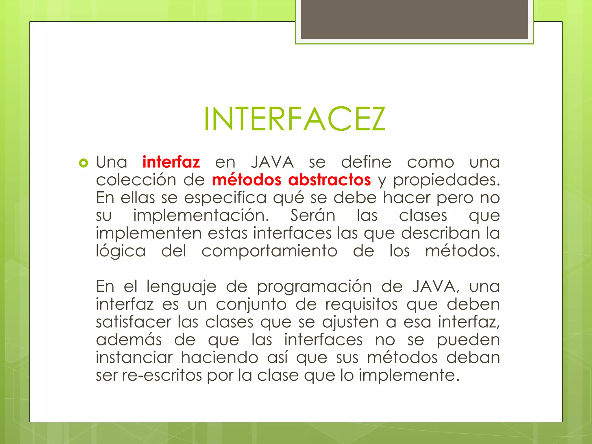 INTERFACEZ


Una interfaz en JAVA se define como una
colección de métodos abstractos y propiedades.
En ellas se especifica qué se debe hacer pero no
su implementación. Serán las clases que
implementen estas interfaces las que describan la
lógica del comportamiento de los métodos.

En el lenguaje de programación de JAVA, una
interfaz es un conjunto de requisitos que deben
satisfacer las clases que se ajusten a esa interfaz,
además de que las interfaces no se pueden
instanciar haciendo así que sus métodos deban
ser re-escritos por la clase que lo implemente.

 