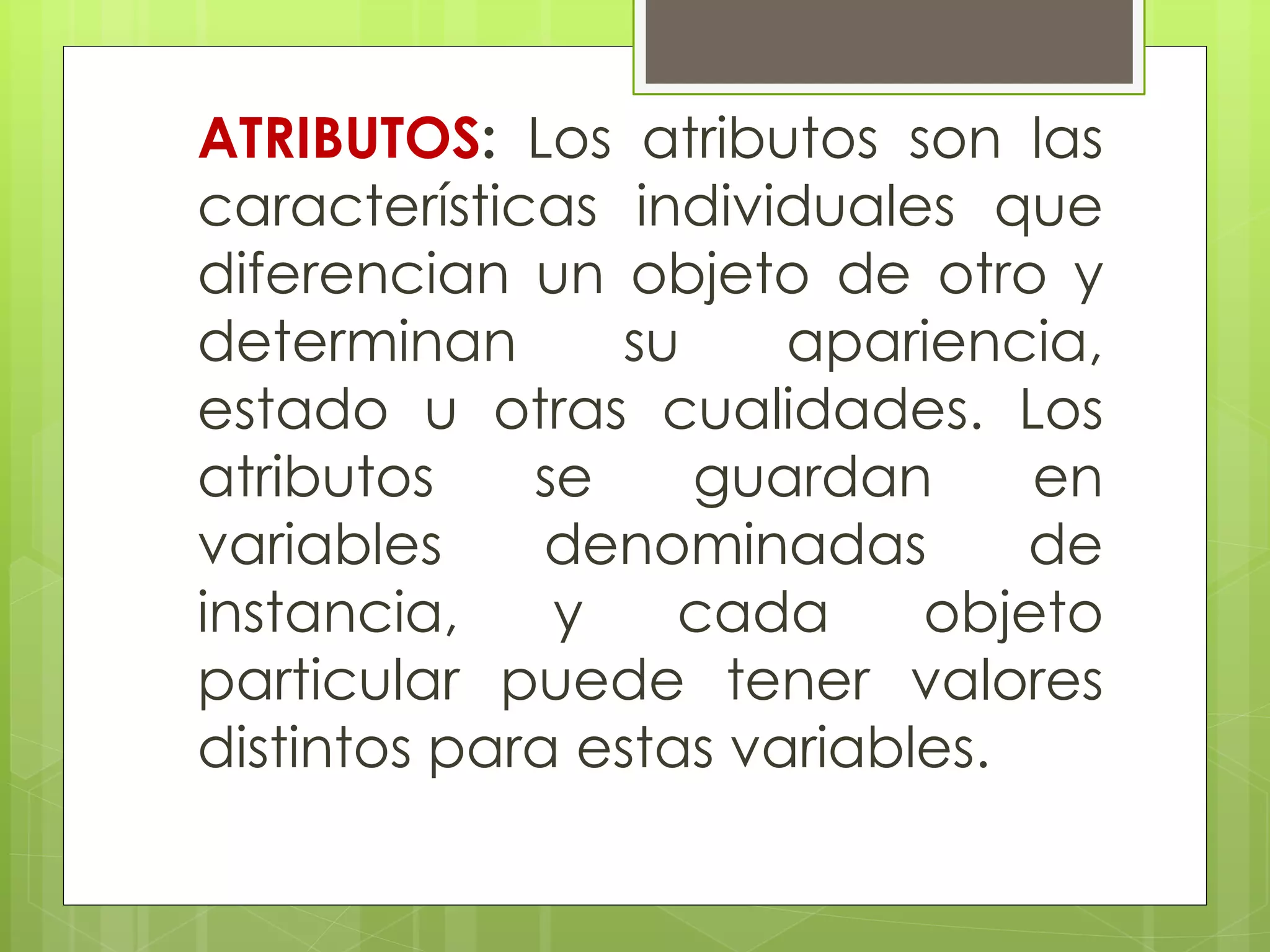 ATRIBUTOS: Los atributos son las
características individuales que
diferencian un objeto de otro y
determinan
su
apariencia,
estado u otras cualidades. Los
atributos
se
guardan
en
variables
denominadas
de
instancia,
y
cada
objeto
particular puede tener valores
distintos para estas variables.

 