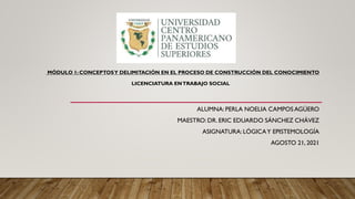 ALUMNA: PERLA NOELIA CAMPOS AGÜERO
MAESTRO: DR. ERIC EDUARDO SÁNCHEZ CHÁVEZ
ASIGNATURA: LÓGICAY EPISTEMOLOGÍA
AGOSTO 21, 2021
MÓDULO 1: CONCEPTOSY DELIMITACIÓN EN EL PROCESO DE CONSTRUCCIÓN DEL CONOCIMIENTO
LICENCIATURA ENTRABAJO SOCIAL
 