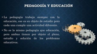 PEDAGOGÍA Y EDUCACIÓN
• La pedagogía trabaja siempre con la
educación, ese es su objeto de estudio pero
cada una cumple una actividad diferente.
• No es lo mismo pedagogía que educación,
pero ambas tienen por objeto el pleno,
estudio y solución de los problemas
educativos.
 