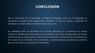 CONCLUSIÓN
Sin la existencia de la educación no habría pedagogía, pero sin la pedagogía la
educación no podría tener significación científica. A veces se tiende a confundir los
términos o no tener claros los límites entre uno y otro.
La pedagogía hace su aparición en la escena educativa en el momento de refinar
técnicas y métodos para transmitir un conocimiento, así como teorizar sobre los hechos
educativos que se presentan en cada momento histórico. La historia de la educación va
de la mano de la evolución del ser humano, no existe ninguna sociedad por primitiva
que sea en la que no se presente la educación.
 