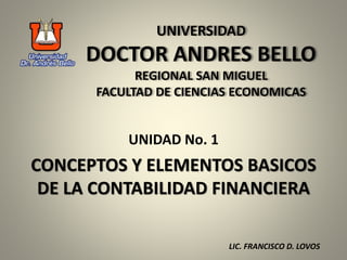 UNIVERSIDAD
DOCTOR ANDRES BELLO
REGIONAL SAN MIGUEL
FACULTAD DE CIENCIAS ECONOMICAS
UNIDAD No. 1
CONCEPTOS Y ELEMENTOS BASICOS
DE LA CONTABILIDAD FINANCIERA
LIC. FRANCISCO D. LOVOS
 