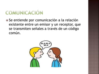  Se entiende por comunicación a la relación
existente entre un emisor y un receptor, que
se transmiten señales a través de un código
común.
 