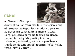  Elemento físico por
donde el emisor transmite la información y que
el receptor capta por los sentidos corporales.
Se denomina canal tanto al medio natural
(aire, luz) como al medio técnico empleado
(imprenta, telegrafía, radio, teléfono,
televisión, ordenador, etc.) y se perciben a
través de los sentidos del receptor (oído, vista,
tacto, olfato y gusto).
 