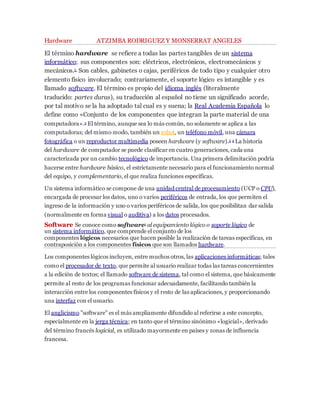 Hardware ATZIMBA RODRIGUEZ Y MONSERRAT ANGELES 
El término hardware se refiere a todas las partes tangibles de un sistema 
informático; sus componentes son: eléctricos, electrónicos, electromecánicos y 
mecánicos.1 Son cables, gabinetes o cajas, periféricos de todo tipo y cualquier otro 
elemento físico involucrado; contrariamente, el soporte lógico es intangible y es 
llamado software. El término es propio del idioma inglés (literalmente 
traducido: partes duras), su traducción al español no tiene un significado acorde, 
por tal motivo se la ha adoptado tal cual es y suena; la Real Academia Española lo 
define como «Conjunto de los componentes que integran la parte material de una 
computadora».2 El término, aunque sea lo más común, no solamente se aplica a las 
computadoras; del mismo modo, también un robot, un teléfono móvil, una cámara 
fotográfica o un reproductor multimedia poseen hardware (y software).3 4 La historia 
del hardware de computador se puede clasificar en cuatro generaciones, cada una 
caracterizada por un cambio tecnológico de importancia. Una primera delimitación podría 
hacerse entre hardware básico, el estrictamente necesario para el funcionamiento normal 
del equipo, y complementario, el que realiza funciones específicas. 
Un sistema informático se compone de una unidad central de procesamiento (UCP o CPU), 
encargada de procesar los datos, uno o varios periféricos de entrada, los que permiten el 
ingreso de la información y uno o varios periféricos de salida, los que posibilitan dar salida 
(normalmente en forma visual o auditiva) a los datos procesados. 
Software Se conoce como software1 al equipamiento lógico o soporte lógico de 
un sistema informático, que comprende el conjunto de los 
componentes lógicos necesarios que hacen posible la realización de tareas específicas, en 
contraposición a los componentes físicos que son llamados hardware. 
Los componentes lógicos incluyen, entre muchos otros, las aplicaciones informáticas; tales 
como el procesador de texto, que permite al usuario realizar todas las tareas concernientes 
a la edición de textos; el llamado software de sistema, tal como el sistema, que básicamente 
permite al resto de los programas funcionar adecuadamente, facilitando también la 
interacción entre los componentes físicos y el resto de las aplicaciones, y proporcionando 
una interfaz con el usuario. 
El anglicismo "software" es el más ampliamente difundido al referirse a este concepto, 
especialmente en la jerga técnica; en tanto que el término sinónimo «logicial», derivado 
del término francés logicial, es utilizado mayormente en países y zonas de influencia 
francesa. 
