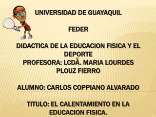 UNIVERSIDAD DE GUAYAQUILFEDERDIDACTICA DE LA EDUCACION FISICA Y EL DEPORTEPROFESORA: LCDA. MARIA LOURDES PLOUZ FIERROALUMNO: CARLOS COPPIANO ALVARADOTITULO: EL CALENTAMIENTO EN LA EDUCACION FISICA. 