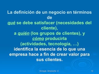 La definición de un negocio en términos de qué  se debe satisfacer (necesidades del cliente), a  quién  (los grupos de clientes), y cómo  producirla (actividades, tecnología, …) identifica la esencia de lo que una empresa hace a fin de crear valor para sus clientes. Enrique  Amorocho  C. 