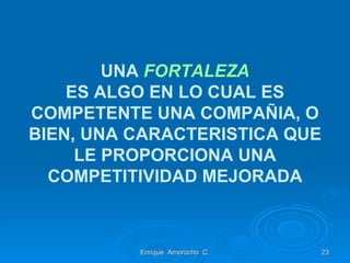 UNA  FORTALEZA ES ALGO EN LO CUAL ES COMPETENTE UNA COMPAÑIA, O BIEN, UNA CARACTERISTICA QUE LE PROPORCIONA UNA COMPETITIVIDAD MEJORADA Enrique  Amorocho  C. 