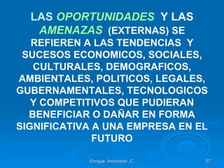LAS  OPORTUNIDADES  Y LAS   AMENAZAS   (EXTERNAS) SE REFIEREN A LAS TENDENCIAS  Y SUCESOS ECONOMICOS, SOCIALES, CULTURALES, DEMOGRAFICOS, AMBIENTALES, POLITICOS, LEGALES, GUBERNAMENTALES, TECNOLOGICOS Y COMPETITIVOS QUE PUDIERAN BENEFICIAR O DAÑAR EN FORMA SIGNIFICATIVA A UNA EMPRESA EN EL FUTURO Enrique  Amorocho  C. 